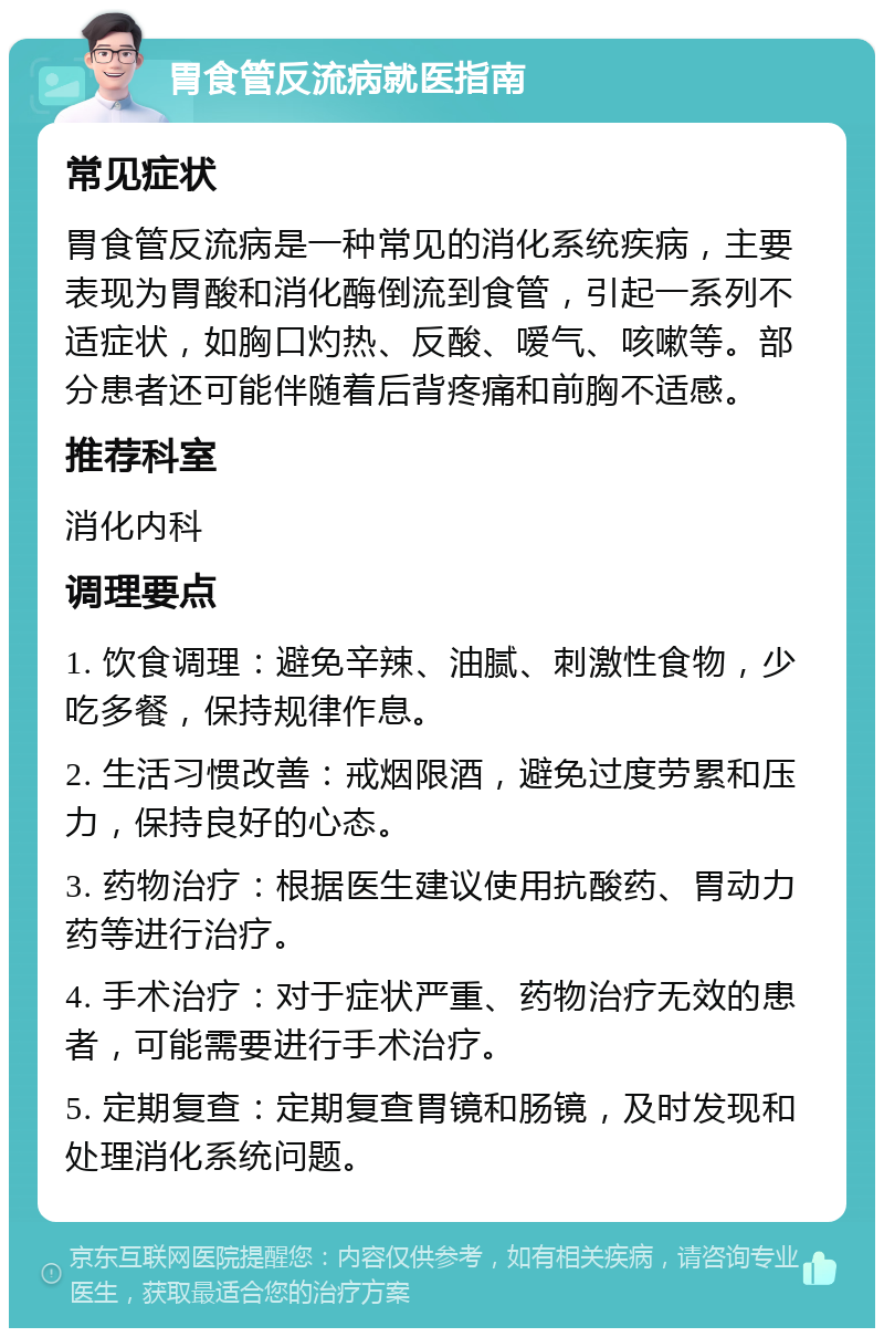 胃食管反流病就医指南 常见症状 胃食管反流病是一种常见的消化系统疾病，主要表现为胃酸和消化酶倒流到食管，引起一系列不适症状，如胸口灼热、反酸、嗳气、咳嗽等。部分患者还可能伴随着后背疼痛和前胸不适感。 推荐科室 消化内科 调理要点 1. 饮食调理：避免辛辣、油腻、刺激性食物，少吃多餐，保持规律作息。 2. 生活习惯改善：戒烟限酒，避免过度劳累和压力，保持良好的心态。 3. 药物治疗：根据医生建议使用抗酸药、胃动力药等进行治疗。 4. 手术治疗：对于症状严重、药物治疗无效的患者，可能需要进行手术治疗。 5. 定期复查：定期复查胃镜和肠镜，及时发现和处理消化系统问题。