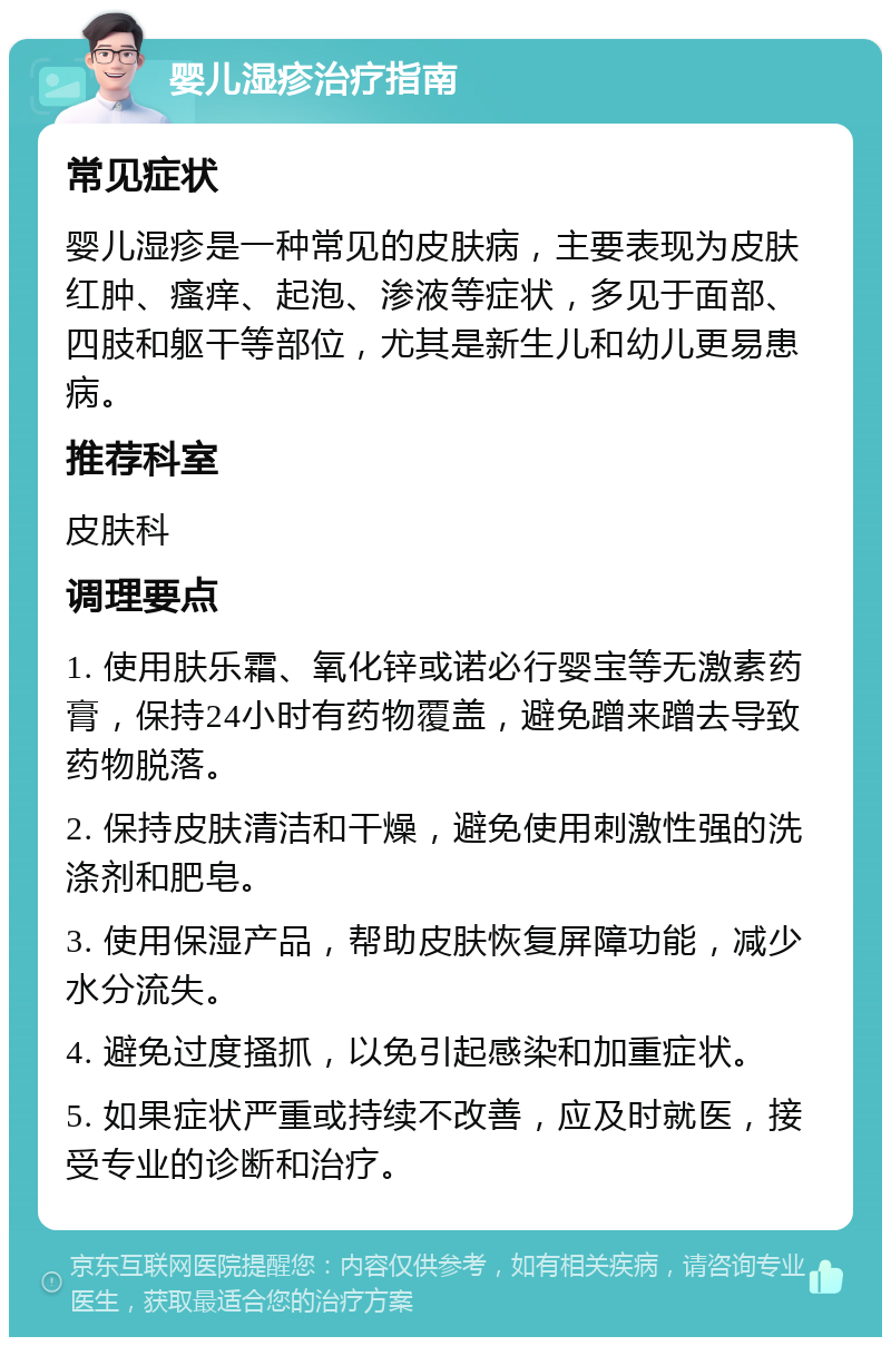 婴儿湿疹治疗指南 常见症状 婴儿湿疹是一种常见的皮肤病，主要表现为皮肤红肿、瘙痒、起泡、渗液等症状，多见于面部、四肢和躯干等部位，尤其是新生儿和幼儿更易患病。 推荐科室 皮肤科 调理要点 1. 使用肤乐霜、氧化锌或诺必行婴宝等无激素药膏，保持24小时有药物覆盖，避免蹭来蹭去导致药物脱落。 2. 保持皮肤清洁和干燥，避免使用刺激性强的洗涤剂和肥皂。 3. 使用保湿产品，帮助皮肤恢复屏障功能，减少水分流失。 4. 避免过度搔抓，以免引起感染和加重症状。 5. 如果症状严重或持续不改善，应及时就医，接受专业的诊断和治疗。