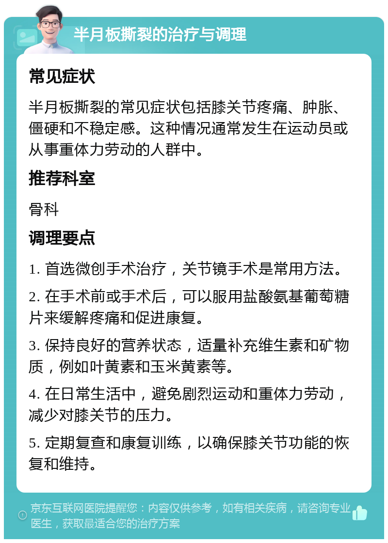 半月板撕裂的治疗与调理 常见症状 半月板撕裂的常见症状包括膝关节疼痛、肿胀、僵硬和不稳定感。这种情况通常发生在运动员或从事重体力劳动的人群中。 推荐科室 骨科 调理要点 1. 首选微创手术治疗，关节镜手术是常用方法。 2. 在手术前或手术后，可以服用盐酸氨基葡萄糖片来缓解疼痛和促进康复。 3. 保持良好的营养状态，适量补充维生素和矿物质，例如叶黄素和玉米黄素等。 4. 在日常生活中，避免剧烈运动和重体力劳动，减少对膝关节的压力。 5. 定期复查和康复训练，以确保膝关节功能的恢复和维持。