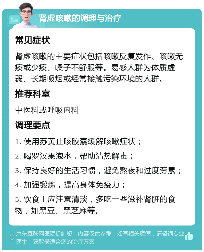 肾虚咳嗽的调理与治疗 常见症状 肾虚咳嗽的主要症状包括咳嗽反复发作、咳嗽无痰或少痰、嗓子不舒服等。易感人群为体质虚弱、长期吸烟或经常接触污染环境的人群。 推荐科室 中医科或呼吸内科 调理要点 1. 使用苏黄止咳胶囊缓解咳嗽症状； 2. 喝罗汉果泡水，帮助清热解毒； 3. 保持良好的生活习惯，避免熬夜和过度劳累； 4. 加强锻炼，提高身体免疫力； 5. 饮食上应注意清淡，多吃一些滋补肾脏的食物，如黑豆、黑芝麻等。