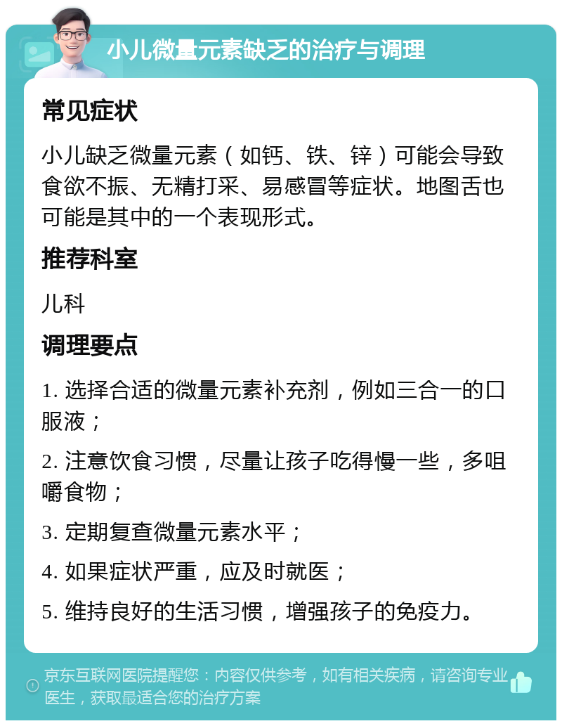 小儿微量元素缺乏的治疗与调理 常见症状 小儿缺乏微量元素（如钙、铁、锌）可能会导致食欲不振、无精打采、易感冒等症状。地图舌也可能是其中的一个表现形式。 推荐科室 儿科 调理要点 1. 选择合适的微量元素补充剂，例如三合一的口服液； 2. 注意饮食习惯，尽量让孩子吃得慢一些，多咀嚼食物； 3. 定期复查微量元素水平； 4. 如果症状严重，应及时就医； 5. 维持良好的生活习惯，增强孩子的免疫力。