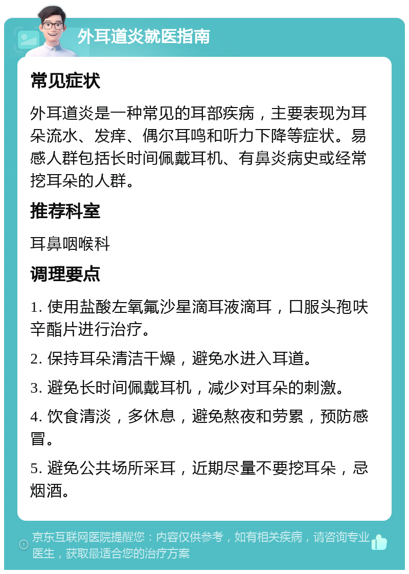 外耳道炎就医指南 常见症状 外耳道炎是一种常见的耳部疾病，主要表现为耳朵流水、发痒、偶尔耳鸣和听力下降等症状。易感人群包括长时间佩戴耳机、有鼻炎病史或经常挖耳朵的人群。 推荐科室 耳鼻咽喉科 调理要点 1. 使用盐酸左氧氟沙星滴耳液滴耳，口服头孢呋辛酯片进行治疗。 2. 保持耳朵清洁干燥，避免水进入耳道。 3. 避免长时间佩戴耳机，减少对耳朵的刺激。 4. 饮食清淡，多休息，避免熬夜和劳累，预防感冒。 5. 避免公共场所采耳，近期尽量不要挖耳朵，忌烟酒。