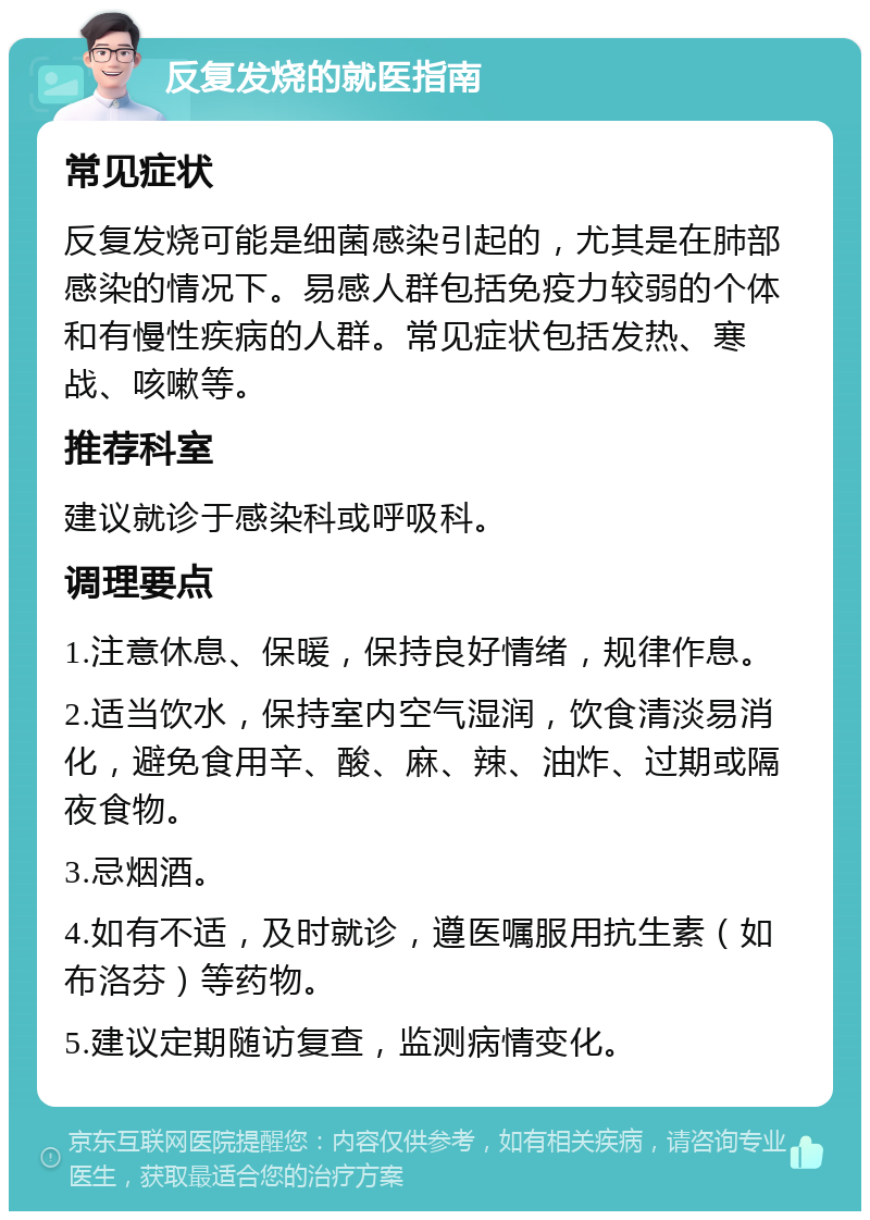 反复发烧的就医指南 常见症状 反复发烧可能是细菌感染引起的，尤其是在肺部感染的情况下。易感人群包括免疫力较弱的个体和有慢性疾病的人群。常见症状包括发热、寒战、咳嗽等。 推荐科室 建议就诊于感染科或呼吸科。 调理要点 1.注意休息、保暖，保持良好情绪，规律作息。 2.适当饮水，保持室内空气湿润，饮食清淡易消化，避免食用辛、酸、麻、辣、油炸、过期或隔夜食物。 3.忌烟酒。 4.如有不适，及时就诊，遵医嘱服用抗生素（如布洛芬）等药物。 5.建议定期随访复查，监测病情变化。