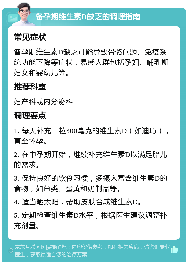 备孕期维生素D缺乏的调理指南 常见症状 备孕期维生素D缺乏可能导致骨骼问题、免疫系统功能下降等症状，易感人群包括孕妇、哺乳期妇女和婴幼儿等。 推荐科室 妇产科或内分泌科 调理要点 1. 每天补充一粒300毫克的维生素D（如迪巧），直至怀孕。 2. 在中孕期开始，继续补充维生素D以满足胎儿的需求。 3. 保持良好的饮食习惯，多摄入富含维生素D的食物，如鱼类、蛋黄和奶制品等。 4. 适当晒太阳，帮助皮肤合成维生素D。 5. 定期检查维生素D水平，根据医生建议调整补充剂量。