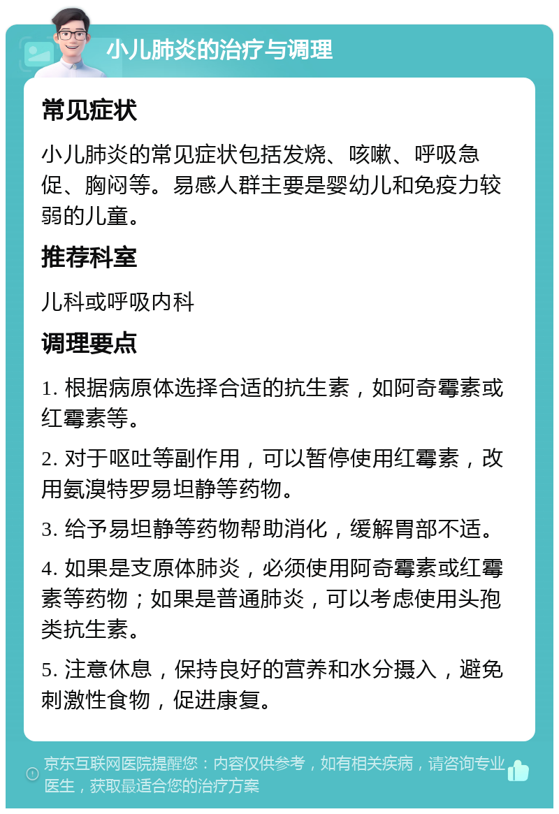 小儿肺炎的治疗与调理 常见症状 小儿肺炎的常见症状包括发烧、咳嗽、呼吸急促、胸闷等。易感人群主要是婴幼儿和免疫力较弱的儿童。 推荐科室 儿科或呼吸内科 调理要点 1. 根据病原体选择合适的抗生素，如阿奇霉素或红霉素等。 2. 对于呕吐等副作用，可以暂停使用红霉素，改用氨溴特罗易坦静等药物。 3. 给予易坦静等药物帮助消化，缓解胃部不适。 4. 如果是支原体肺炎，必须使用阿奇霉素或红霉素等药物；如果是普通肺炎，可以考虑使用头孢类抗生素。 5. 注意休息，保持良好的营养和水分摄入，避免刺激性食物，促进康复。