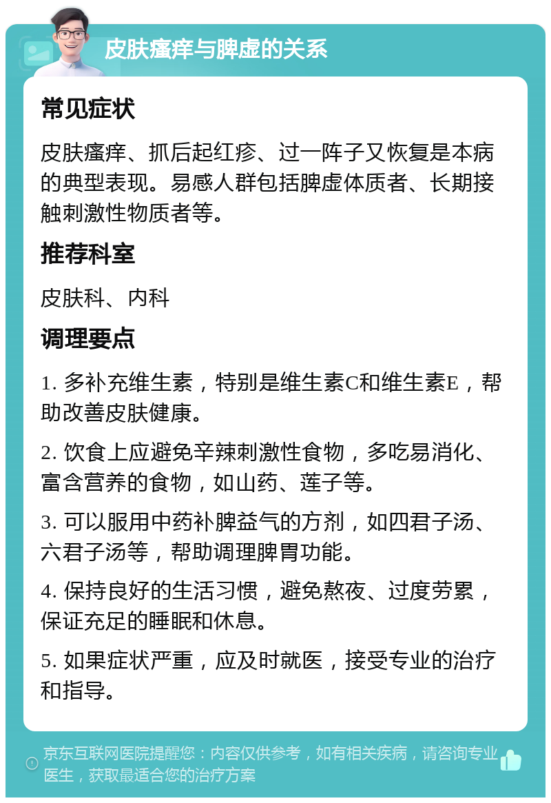 皮肤瘙痒与脾虚的关系 常见症状 皮肤瘙痒、抓后起红疹、过一阵子又恢复是本病的典型表现。易感人群包括脾虚体质者、长期接触刺激性物质者等。 推荐科室 皮肤科、内科 调理要点 1. 多补充维生素，特别是维生素C和维生素E，帮助改善皮肤健康。 2. 饮食上应避免辛辣刺激性食物，多吃易消化、富含营养的食物，如山药、莲子等。 3. 可以服用中药补脾益气的方剂，如四君子汤、六君子汤等，帮助调理脾胃功能。 4. 保持良好的生活习惯，避免熬夜、过度劳累，保证充足的睡眠和休息。 5. 如果症状严重，应及时就医，接受专业的治疗和指导。