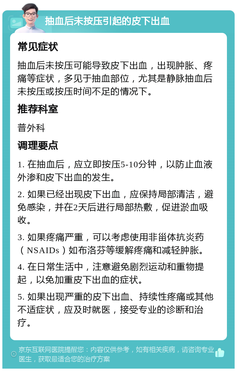 抽血后未按压引起的皮下出血 常见症状 抽血后未按压可能导致皮下出血，出现肿胀、疼痛等症状，多见于抽血部位，尤其是静脉抽血后未按压或按压时间不足的情况下。 推荐科室 普外科 调理要点 1. 在抽血后，应立即按压5-10分钟，以防止血液外渗和皮下出血的发生。 2. 如果已经出现皮下出血，应保持局部清洁，避免感染，并在2天后进行局部热敷，促进淤血吸收。 3. 如果疼痛严重，可以考虑使用非甾体抗炎药（NSAIDs）如布洛芬等缓解疼痛和减轻肿胀。 4. 在日常生活中，注意避免剧烈运动和重物提起，以免加重皮下出血的症状。 5. 如果出现严重的皮下出血、持续性疼痛或其他不适症状，应及时就医，接受专业的诊断和治疗。