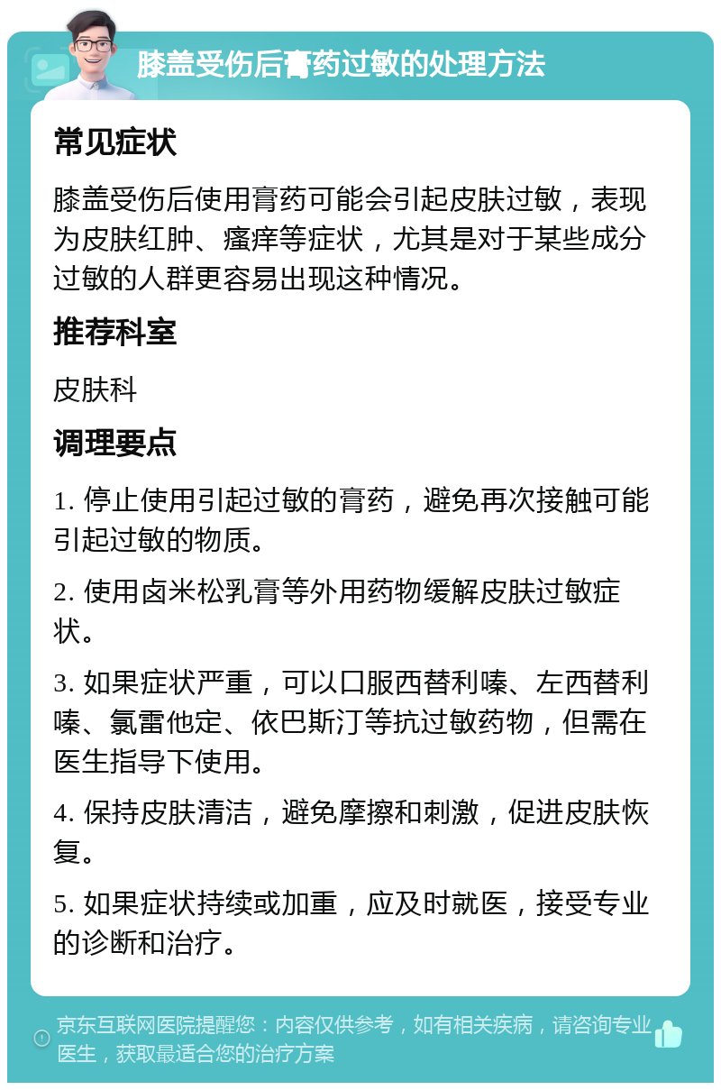 膝盖受伤后膏药过敏的处理方法 常见症状 膝盖受伤后使用膏药可能会引起皮肤过敏，表现为皮肤红肿、瘙痒等症状，尤其是对于某些成分过敏的人群更容易出现这种情况。 推荐科室 皮肤科 调理要点 1. 停止使用引起过敏的膏药，避免再次接触可能引起过敏的物质。 2. 使用卤米松乳膏等外用药物缓解皮肤过敏症状。 3. 如果症状严重，可以口服西替利嗪、左西替利嗪、氯雷他定、依巴斯汀等抗过敏药物，但需在医生指导下使用。 4. 保持皮肤清洁，避免摩擦和刺激，促进皮肤恢复。 5. 如果症状持续或加重，应及时就医，接受专业的诊断和治疗。