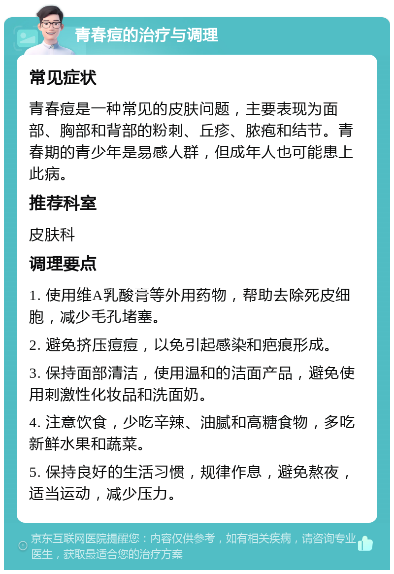 青春痘的治疗与调理 常见症状 青春痘是一种常见的皮肤问题，主要表现为面部、胸部和背部的粉刺、丘疹、脓疱和结节。青春期的青少年是易感人群，但成年人也可能患上此病。 推荐科室 皮肤科 调理要点 1. 使用维A乳酸膏等外用药物，帮助去除死皮细胞，减少毛孔堵塞。 2. 避免挤压痘痘，以免引起感染和疤痕形成。 3. 保持面部清洁，使用温和的洁面产品，避免使用刺激性化妆品和洗面奶。 4. 注意饮食，少吃辛辣、油腻和高糖食物，多吃新鲜水果和蔬菜。 5. 保持良好的生活习惯，规律作息，避免熬夜，适当运动，减少压力。