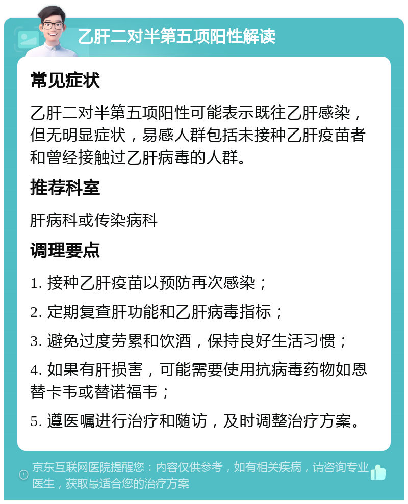 乙肝二对半第五项阳性解读 常见症状 乙肝二对半第五项阳性可能表示既往乙肝感染，但无明显症状，易感人群包括未接种乙肝疫苗者和曾经接触过乙肝病毒的人群。 推荐科室 肝病科或传染病科 调理要点 1. 接种乙肝疫苗以预防再次感染； 2. 定期复查肝功能和乙肝病毒指标； 3. 避免过度劳累和饮酒，保持良好生活习惯； 4. 如果有肝损害，可能需要使用抗病毒药物如恩替卡韦或替诺福韦； 5. 遵医嘱进行治疗和随访，及时调整治疗方案。