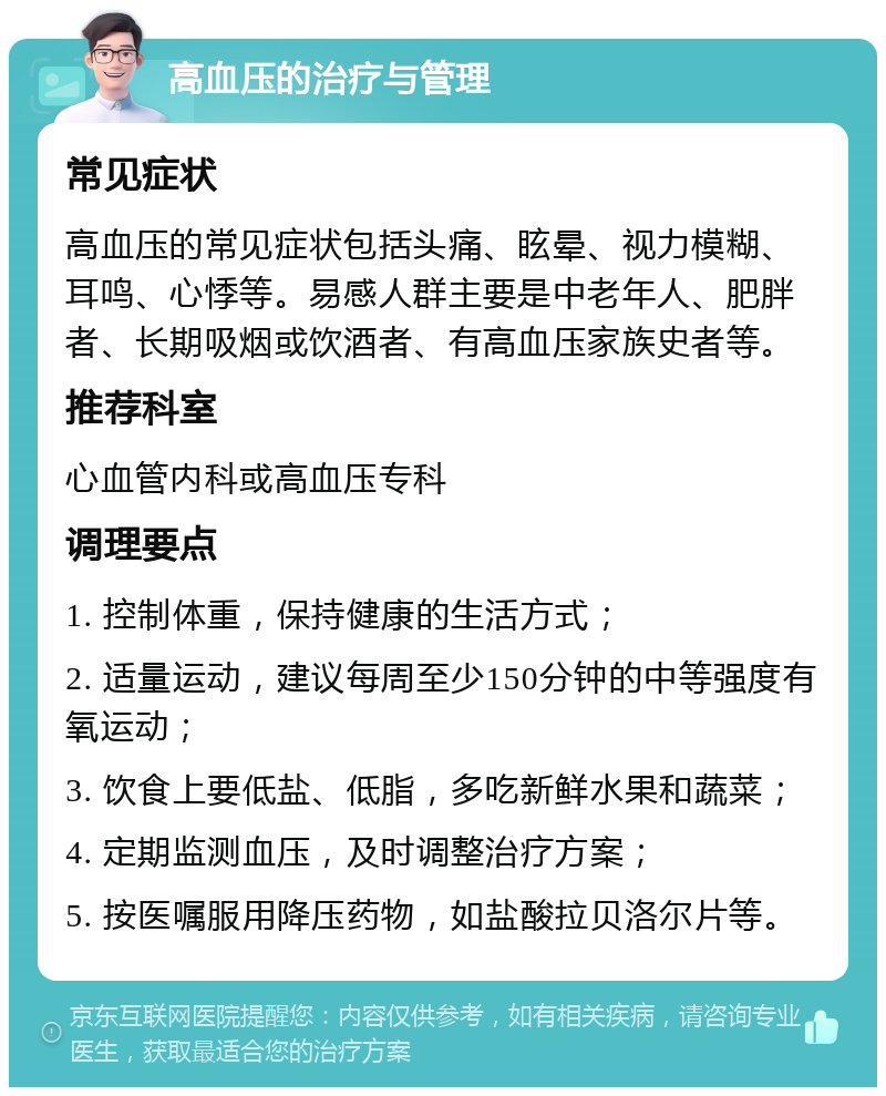 高血压的治疗与管理 常见症状 高血压的常见症状包括头痛、眩晕、视力模糊、耳鸣、心悸等。易感人群主要是中老年人、肥胖者、长期吸烟或饮酒者、有高血压家族史者等。 推荐科室 心血管内科或高血压专科 调理要点 1. 控制体重，保持健康的生活方式； 2. 适量运动，建议每周至少150分钟的中等强度有氧运动； 3. 饮食上要低盐、低脂，多吃新鲜水果和蔬菜； 4. 定期监测血压，及时调整治疗方案； 5. 按医嘱服用降压药物，如盐酸拉贝洛尔片等。