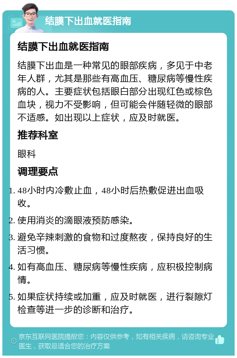 结膜下出血就医指南 结膜下出血就医指南 结膜下出血是一种常见的眼部疾病，多见于中老年人群，尤其是那些有高血压、糖尿病等慢性疾病的人。主要症状包括眼白部分出现红色或棕色血块，视力不受影响，但可能会伴随轻微的眼部不适感。如出现以上症状，应及时就医。 推荐科室 眼科 调理要点 48小时内冷敷止血，48小时后热敷促进出血吸收。 使用消炎的滴眼液预防感染。 避免辛辣刺激的食物和过度熬夜，保持良好的生活习惯。 如有高血压、糖尿病等慢性疾病，应积极控制病情。 如果症状持续或加重，应及时就医，进行裂隙灯检查等进一步的诊断和治疗。