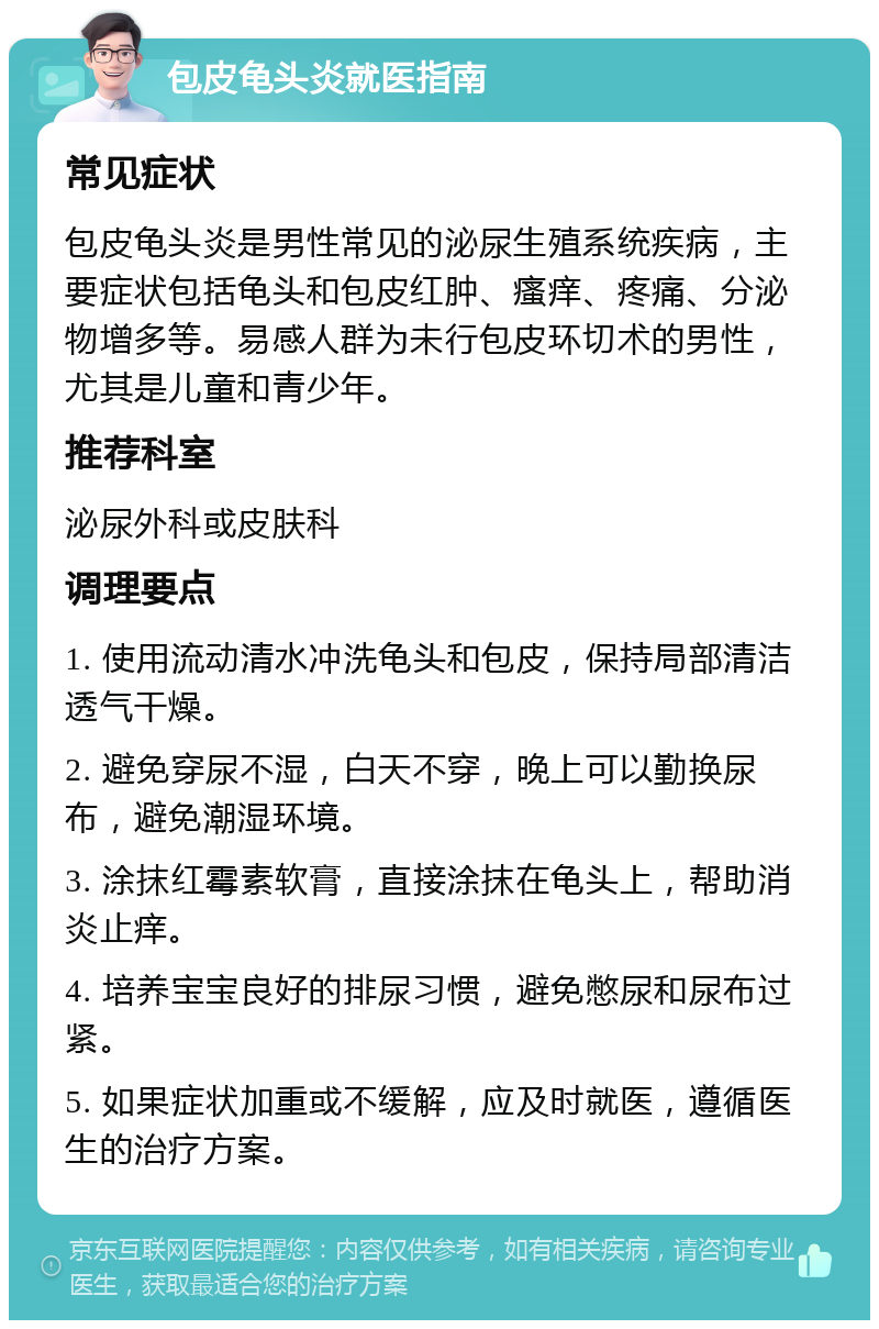 包皮龟头炎就医指南 常见症状 包皮龟头炎是男性常见的泌尿生殖系统疾病，主要症状包括龟头和包皮红肿、瘙痒、疼痛、分泌物增多等。易感人群为未行包皮环切术的男性，尤其是儿童和青少年。 推荐科室 泌尿外科或皮肤科 调理要点 1. 使用流动清水冲洗龟头和包皮，保持局部清洁透气干燥。 2. 避免穿尿不湿，白天不穿，晚上可以勤换尿布，避免潮湿环境。 3. 涂抹红霉素软膏，直接涂抹在龟头上，帮助消炎止痒。 4. 培养宝宝良好的排尿习惯，避免憋尿和尿布过紧。 5. 如果症状加重或不缓解，应及时就医，遵循医生的治疗方案。