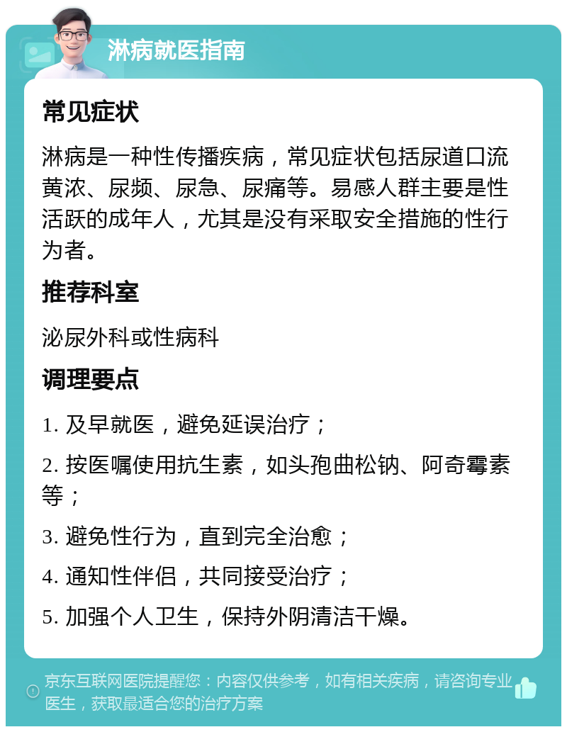 淋病就医指南 常见症状 淋病是一种性传播疾病，常见症状包括尿道口流黄浓、尿频、尿急、尿痛等。易感人群主要是性活跃的成年人，尤其是没有采取安全措施的性行为者。 推荐科室 泌尿外科或性病科 调理要点 1. 及早就医，避免延误治疗； 2. 按医嘱使用抗生素，如头孢曲松钠、阿奇霉素等； 3. 避免性行为，直到完全治愈； 4. 通知性伴侣，共同接受治疗； 5. 加强个人卫生，保持外阴清洁干燥。