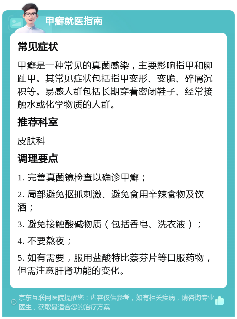 甲癣就医指南 常见症状 甲癣是一种常见的真菌感染，主要影响指甲和脚趾甲。其常见症状包括指甲变形、变脆、碎屑沉积等。易感人群包括长期穿着密闭鞋子、经常接触水或化学物质的人群。 推荐科室 皮肤科 调理要点 1. 完善真菌镜检查以确诊甲癣； 2. 局部避免抠抓刺激、避免食用辛辣食物及饮酒； 3. 避免接触酸碱物质（包括香皂、洗衣液）； 4. 不要熬夜； 5. 如有需要，服用盐酸特比萘芬片等口服药物，但需注意肝肾功能的变化。