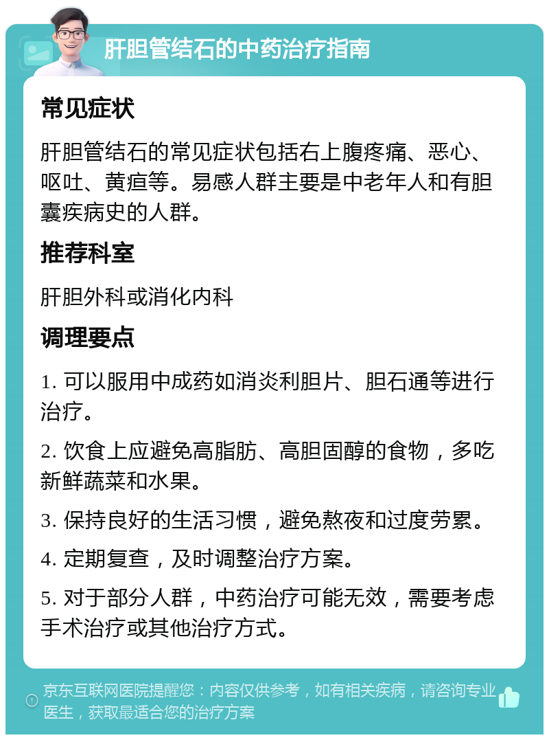 肝胆管结石的中药治疗指南 常见症状 肝胆管结石的常见症状包括右上腹疼痛、恶心、呕吐、黄疸等。易感人群主要是中老年人和有胆囊疾病史的人群。 推荐科室 肝胆外科或消化内科 调理要点 1. 可以服用中成药如消炎利胆片、胆石通等进行治疗。 2. 饮食上应避免高脂肪、高胆固醇的食物，多吃新鲜蔬菜和水果。 3. 保持良好的生活习惯，避免熬夜和过度劳累。 4. 定期复查，及时调整治疗方案。 5. 对于部分人群，中药治疗可能无效，需要考虑手术治疗或其他治疗方式。