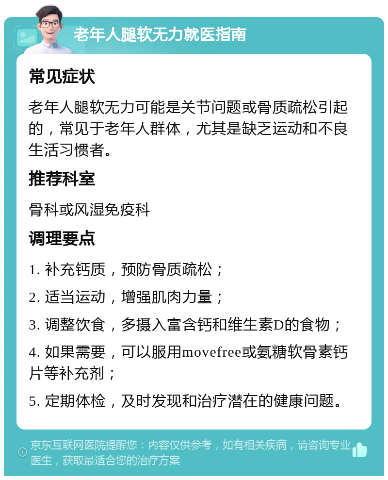 老年人腿软无力就医指南 常见症状 老年人腿软无力可能是关节问题或骨质疏松引起的，常见于老年人群体，尤其是缺乏运动和不良生活习惯者。 推荐科室 骨科或风湿免疫科 调理要点 1. 补充钙质，预防骨质疏松； 2. 适当运动，增强肌肉力量； 3. 调整饮食，多摄入富含钙和维生素D的食物； 4. 如果需要，可以服用movefree或氨糖软骨素钙片等补充剂； 5. 定期体检，及时发现和治疗潜在的健康问题。