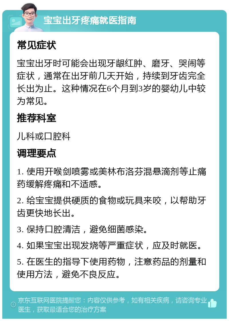 宝宝出牙疼痛就医指南 常见症状 宝宝出牙时可能会出现牙龈红肿、磨牙、哭闹等症状，通常在出牙前几天开始，持续到牙齿完全长出为止。这种情况在6个月到3岁的婴幼儿中较为常见。 推荐科室 儿科或口腔科 调理要点 1. 使用开喉剑喷雾或美林布洛芬混悬滴剂等止痛药缓解疼痛和不适感。 2. 给宝宝提供硬质的食物或玩具来咬，以帮助牙齿更快地长出。 3. 保持口腔清洁，避免细菌感染。 4. 如果宝宝出现发烧等严重症状，应及时就医。 5. 在医生的指导下使用药物，注意药品的剂量和使用方法，避免不良反应。