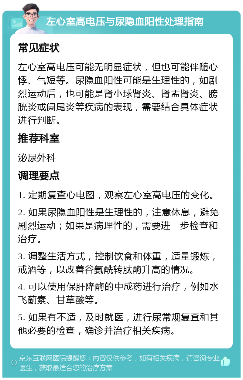 左心室高电压与尿隐血阳性处理指南 常见症状 左心室高电压可能无明显症状，但也可能伴随心悸、气短等。尿隐血阳性可能是生理性的，如剧烈运动后，也可能是肾小球肾炎、肾盂肾炎、膀胱炎或阑尾炎等疾病的表现，需要结合具体症状进行判断。 推荐科室 泌尿外科 调理要点 1. 定期复查心电图，观察左心室高电压的变化。 2. 如果尿隐血阳性是生理性的，注意休息，避免剧烈运动；如果是病理性的，需要进一步检查和治疗。 3. 调整生活方式，控制饮食和体重，适量锻炼，戒酒等，以改善谷氨酰转肽酶升高的情况。 4. 可以使用保肝降酶的中成药进行治疗，例如水飞蓟素、甘草酸等。 5. 如果有不适，及时就医，进行尿常规复查和其他必要的检查，确诊并治疗相关疾病。