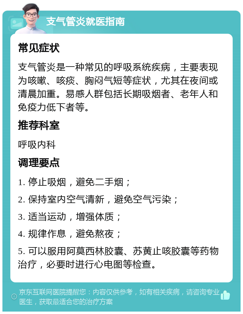 支气管炎就医指南 常见症状 支气管炎是一种常见的呼吸系统疾病，主要表现为咳嗽、咳痰、胸闷气短等症状，尤其在夜间或清晨加重。易感人群包括长期吸烟者、老年人和免疫力低下者等。 推荐科室 呼吸内科 调理要点 1. 停止吸烟，避免二手烟； 2. 保持室内空气清新，避免空气污染； 3. 适当运动，增强体质； 4. 规律作息，避免熬夜； 5. 可以服用阿莫西林胶囊、苏黄止咳胶囊等药物治疗，必要时进行心电图等检查。