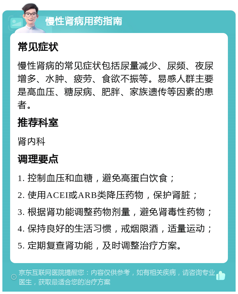 慢性肾病用药指南 常见症状 慢性肾病的常见症状包括尿量减少、尿频、夜尿增多、水肿、疲劳、食欲不振等。易感人群主要是高血压、糖尿病、肥胖、家族遗传等因素的患者。 推荐科室 肾内科 调理要点 1. 控制血压和血糖，避免高蛋白饮食； 2. 使用ACEI或ARB类降压药物，保护肾脏； 3. 根据肾功能调整药物剂量，避免肾毒性药物； 4. 保持良好的生活习惯，戒烟限酒，适量运动； 5. 定期复查肾功能，及时调整治疗方案。