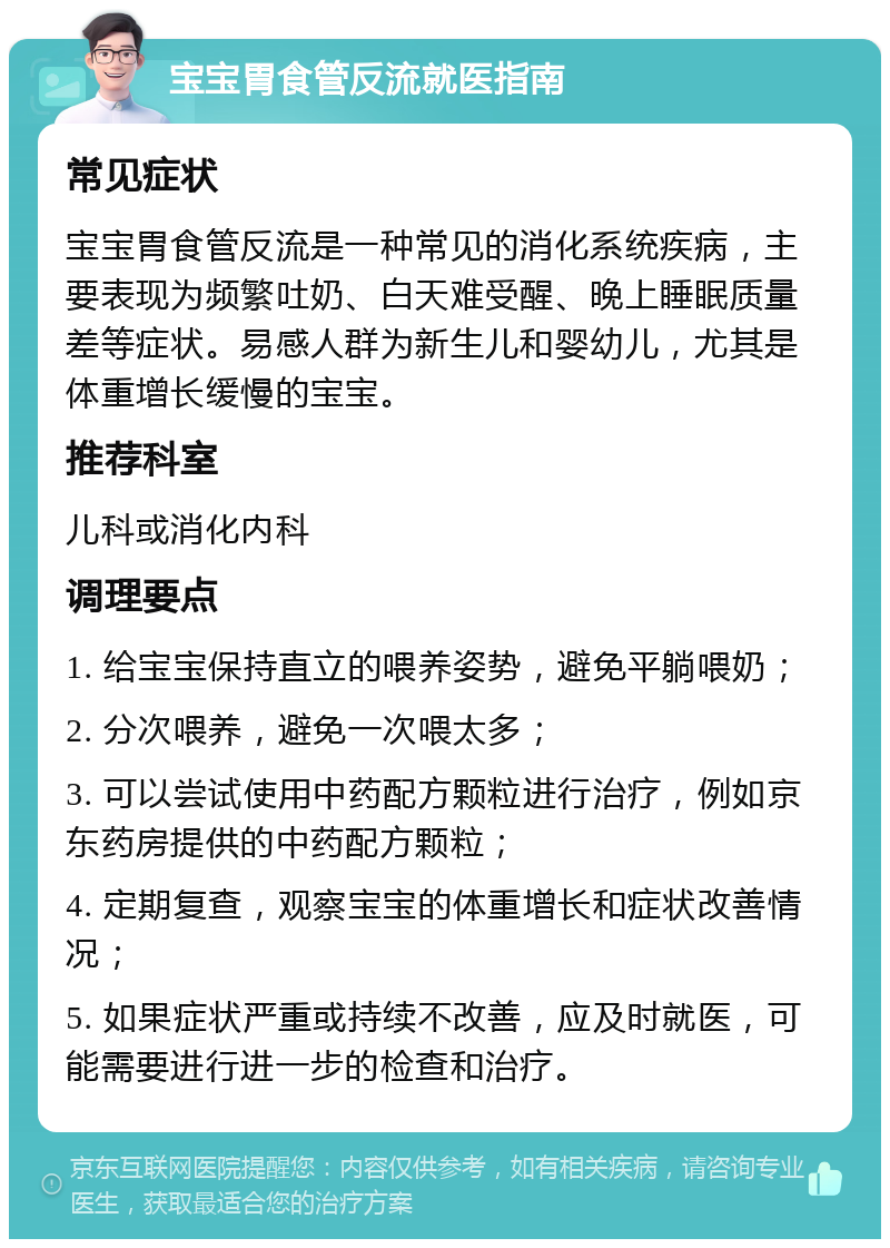 宝宝胃食管反流就医指南 常见症状 宝宝胃食管反流是一种常见的消化系统疾病，主要表现为频繁吐奶、白天难受醒、晚上睡眠质量差等症状。易感人群为新生儿和婴幼儿，尤其是体重增长缓慢的宝宝。 推荐科室 儿科或消化内科 调理要点 1. 给宝宝保持直立的喂养姿势，避免平躺喂奶； 2. 分次喂养，避免一次喂太多； 3. 可以尝试使用中药配方颗粒进行治疗，例如京东药房提供的中药配方颗粒； 4. 定期复查，观察宝宝的体重增长和症状改善情况； 5. 如果症状严重或持续不改善，应及时就医，可能需要进行进一步的检查和治疗。