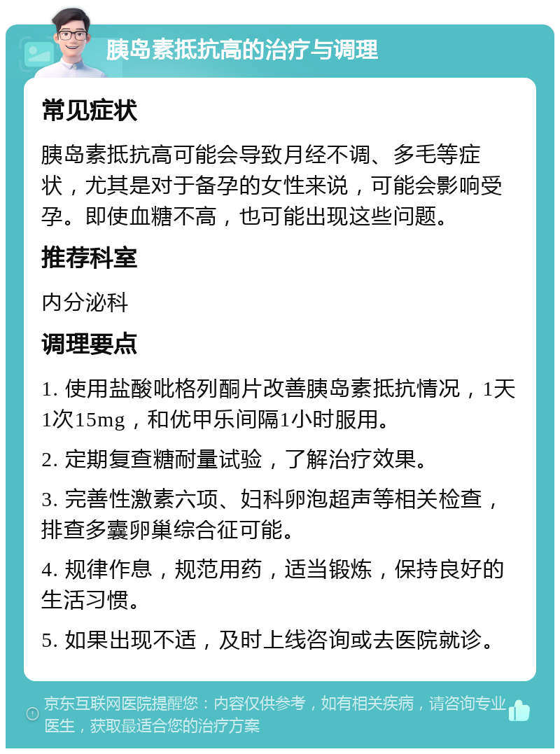 胰岛素抵抗高的治疗与调理 常见症状 胰岛素抵抗高可能会导致月经不调、多毛等症状，尤其是对于备孕的女性来说，可能会影响受孕。即使血糖不高，也可能出现这些问题。 推荐科室 内分泌科 调理要点 1. 使用盐酸吡格列酮片改善胰岛素抵抗情况，1天1次15mg，和优甲乐间隔1小时服用。 2. 定期复查糖耐量试验，了解治疗效果。 3. 完善性激素六项、妇科卵泡超声等相关检查，排查多囊卵巢综合征可能。 4. 规律作息，规范用药，适当锻炼，保持良好的生活习惯。 5. 如果出现不适，及时上线咨询或去医院就诊。