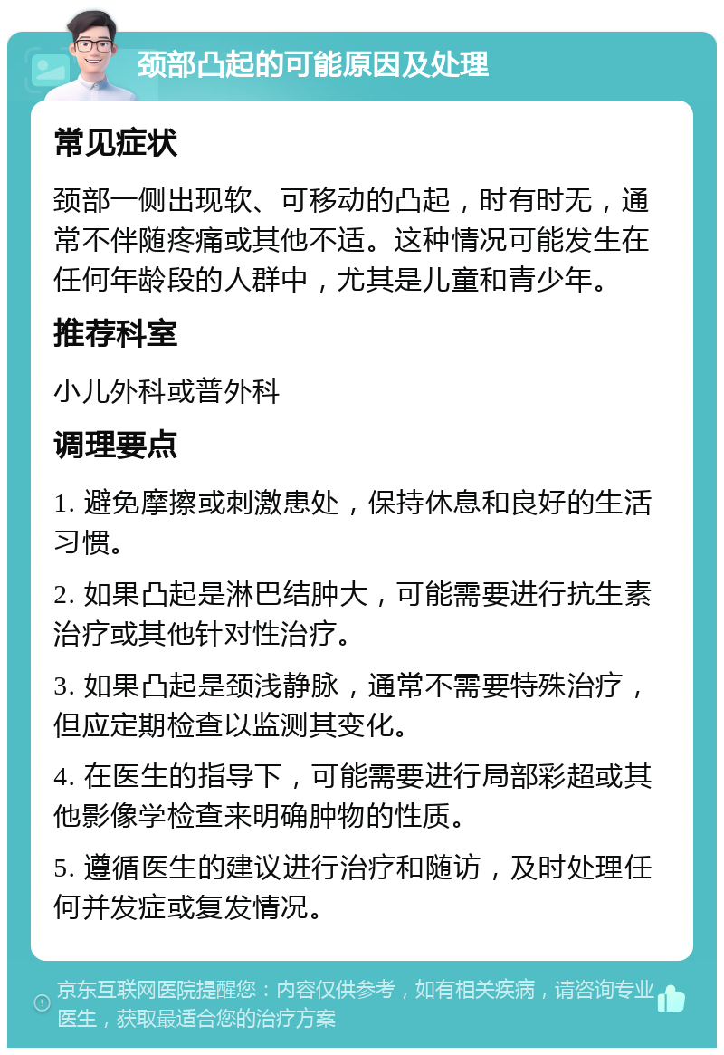 颈部凸起的可能原因及处理 常见症状 颈部一侧出现软、可移动的凸起，时有时无，通常不伴随疼痛或其他不适。这种情况可能发生在任何年龄段的人群中，尤其是儿童和青少年。 推荐科室 小儿外科或普外科 调理要点 1. 避免摩擦或刺激患处，保持休息和良好的生活习惯。 2. 如果凸起是淋巴结肿大，可能需要进行抗生素治疗或其他针对性治疗。 3. 如果凸起是颈浅静脉，通常不需要特殊治疗，但应定期检查以监测其变化。 4. 在医生的指导下，可能需要进行局部彩超或其他影像学检查来明确肿物的性质。 5. 遵循医生的建议进行治疗和随访，及时处理任何并发症或复发情况。