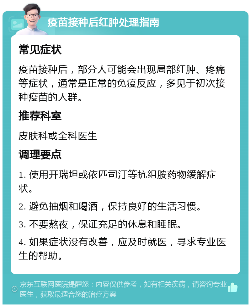 疫苗接种后红肿处理指南 常见症状 疫苗接种后，部分人可能会出现局部红肿、疼痛等症状，通常是正常的免疫反应，多见于初次接种疫苗的人群。 推荐科室 皮肤科或全科医生 调理要点 1. 使用开瑞坦或依匹司汀等抗组胺药物缓解症状。 2. 避免抽烟和喝酒，保持良好的生活习惯。 3. 不要熬夜，保证充足的休息和睡眠。 4. 如果症状没有改善，应及时就医，寻求专业医生的帮助。