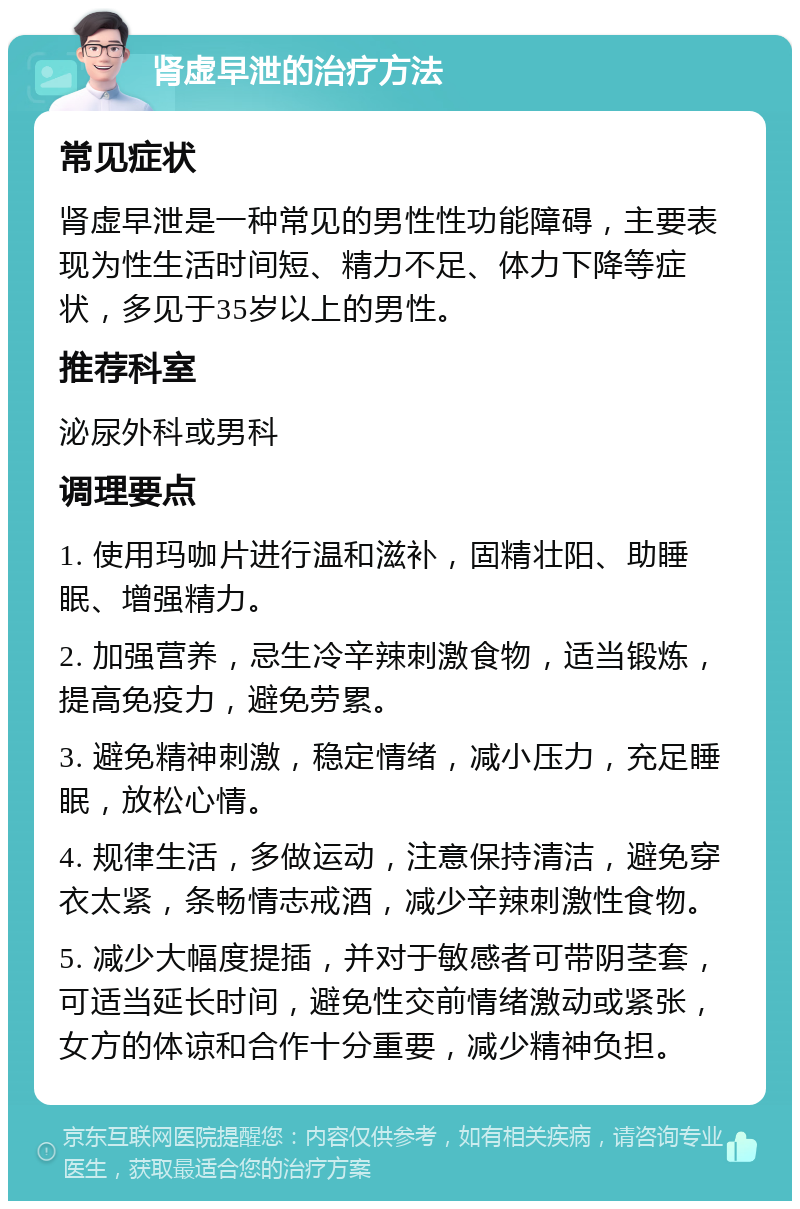 肾虚早泄的治疗方法 常见症状 肾虚早泄是一种常见的男性性功能障碍，主要表现为性生活时间短、精力不足、体力下降等症状，多见于35岁以上的男性。 推荐科室 泌尿外科或男科 调理要点 1. 使用玛咖片进行温和滋补，固精壮阳、助睡眠、增强精力。 2. 加强营养，忌生冷辛辣刺激食物，适当锻炼，提高免疫力，避免劳累。 3. 避免精神刺激，稳定情绪，减小压力，充足睡眠，放松心情。 4. 规律生活，多做运动，注意保持清洁，避免穿衣太紧，条畅情志戒酒，减少辛辣刺激性食物。 5. 减少大幅度提插，并对于敏感者可带阴茎套，可适当延长时间，避免性交前情绪激动或紧张，女方的体谅和合作十分重要，减少精神负担。