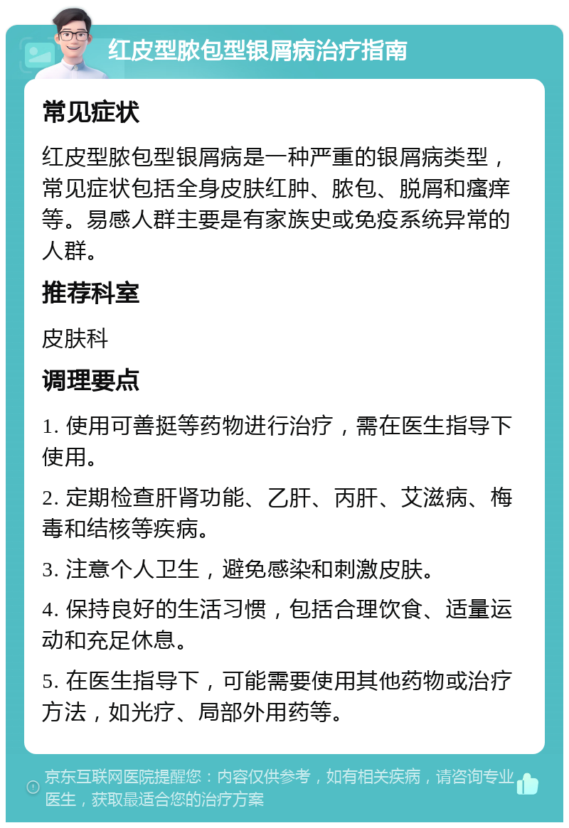 红皮型脓包型银屑病治疗指南 常见症状 红皮型脓包型银屑病是一种严重的银屑病类型，常见症状包括全身皮肤红肿、脓包、脱屑和瘙痒等。易感人群主要是有家族史或免疫系统异常的人群。 推荐科室 皮肤科 调理要点 1. 使用可善挺等药物进行治疗，需在医生指导下使用。 2. 定期检查肝肾功能、乙肝、丙肝、艾滋病、梅毒和结核等疾病。 3. 注意个人卫生，避免感染和刺激皮肤。 4. 保持良好的生活习惯，包括合理饮食、适量运动和充足休息。 5. 在医生指导下，可能需要使用其他药物或治疗方法，如光疗、局部外用药等。