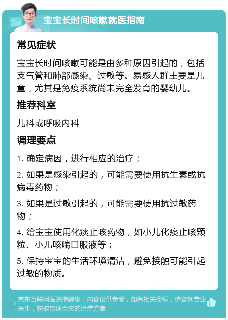 宝宝长时间咳嗽就医指南 常见症状 宝宝长时间咳嗽可能是由多种原因引起的，包括支气管和肺部感染、过敏等。易感人群主要是儿童，尤其是免疫系统尚未完全发育的婴幼儿。 推荐科室 儿科或呼吸内科 调理要点 1. 确定病因，进行相应的治疗； 2. 如果是感染引起的，可能需要使用抗生素或抗病毒药物； 3. 如果是过敏引起的，可能需要使用抗过敏药物； 4. 给宝宝使用化痰止咳药物，如小儿化痰止咳颗粒、小儿咳喘口服液等； 5. 保持宝宝的生活环境清洁，避免接触可能引起过敏的物质。