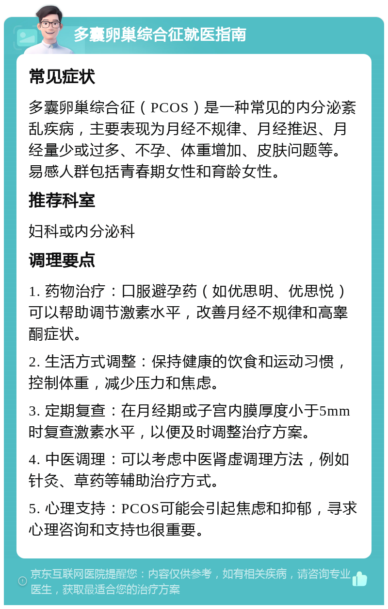 多囊卵巢综合征就医指南 常见症状 多囊卵巢综合征（PCOS）是一种常见的内分泌紊乱疾病，主要表现为月经不规律、月经推迟、月经量少或过多、不孕、体重增加、皮肤问题等。易感人群包括青春期女性和育龄女性。 推荐科室 妇科或内分泌科 调理要点 1. 药物治疗：口服避孕药（如优思明、优思悦）可以帮助调节激素水平，改善月经不规律和高睾酮症状。 2. 生活方式调整：保持健康的饮食和运动习惯，控制体重，减少压力和焦虑。 3. 定期复查：在月经期或子宫内膜厚度小于5mm时复查激素水平，以便及时调整治疗方案。 4. 中医调理：可以考虑中医肾虚调理方法，例如针灸、草药等辅助治疗方式。 5. 心理支持：PCOS可能会引起焦虑和抑郁，寻求心理咨询和支持也很重要。