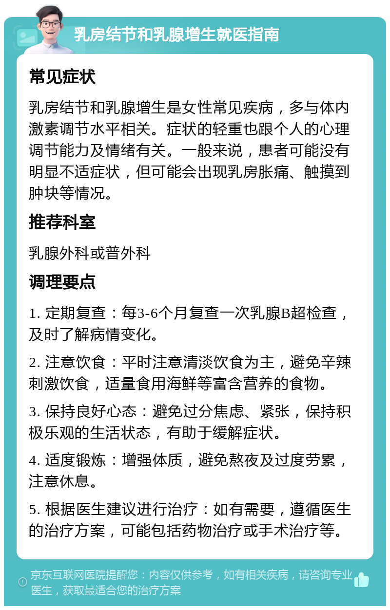 乳房结节和乳腺增生就医指南 常见症状 乳房结节和乳腺增生是女性常见疾病，多与体内激素调节水平相关。症状的轻重也跟个人的心理调节能力及情绪有关。一般来说，患者可能没有明显不适症状，但可能会出现乳房胀痛、触摸到肿块等情况。 推荐科室 乳腺外科或普外科 调理要点 1. 定期复查：每3-6个月复查一次乳腺B超检查，及时了解病情变化。 2. 注意饮食：平时注意清淡饮食为主，避免辛辣刺激饮食，适量食用海鲜等富含营养的食物。 3. 保持良好心态：避免过分焦虑、紧张，保持积极乐观的生活状态，有助于缓解症状。 4. 适度锻炼：增强体质，避免熬夜及过度劳累，注意休息。 5. 根据医生建议进行治疗：如有需要，遵循医生的治疗方案，可能包括药物治疗或手术治疗等。