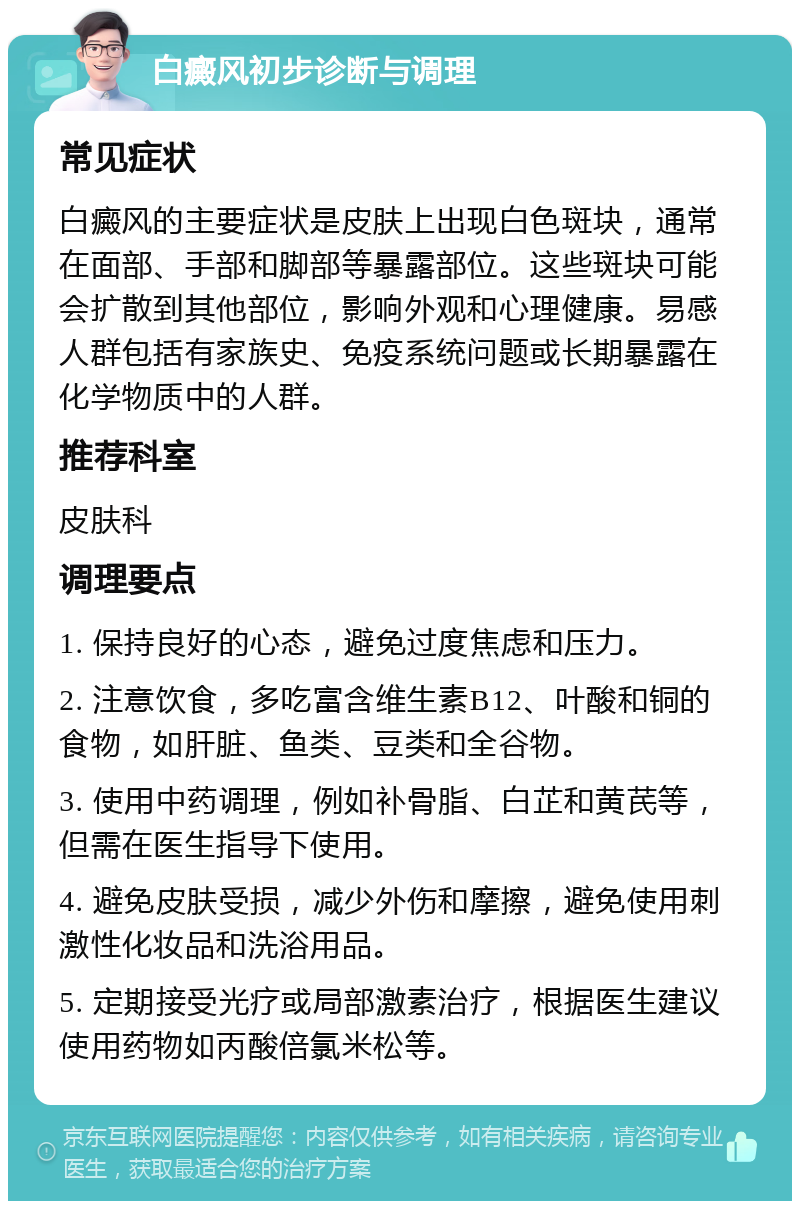 白癜风初步诊断与调理 常见症状 白癜风的主要症状是皮肤上出现白色斑块，通常在面部、手部和脚部等暴露部位。这些斑块可能会扩散到其他部位，影响外观和心理健康。易感人群包括有家族史、免疫系统问题或长期暴露在化学物质中的人群。 推荐科室 皮肤科 调理要点 1. 保持良好的心态，避免过度焦虑和压力。 2. 注意饮食，多吃富含维生素B12、叶酸和铜的食物，如肝脏、鱼类、豆类和全谷物。 3. 使用中药调理，例如补骨脂、白芷和黄芪等，但需在医生指导下使用。 4. 避免皮肤受损，减少外伤和摩擦，避免使用刺激性化妆品和洗浴用品。 5. 定期接受光疗或局部激素治疗，根据医生建议使用药物如丙酸倍氯米松等。