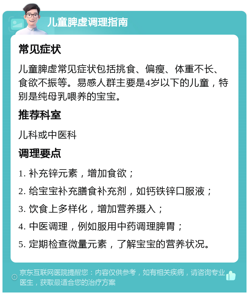 儿童脾虚调理指南 常见症状 儿童脾虚常见症状包括挑食、偏瘦、体重不长、食欲不振等。易感人群主要是4岁以下的儿童，特别是纯母乳喂养的宝宝。 推荐科室 儿科或中医科 调理要点 1. 补充锌元素，增加食欲； 2. 给宝宝补充膳食补充剂，如钙铁锌口服液； 3. 饮食上多样化，增加营养摄入； 4. 中医调理，例如服用中药调理脾胃； 5. 定期检查微量元素，了解宝宝的营养状况。