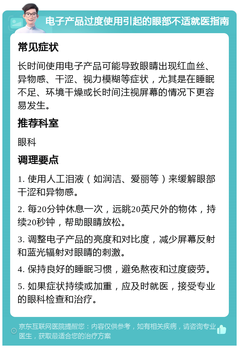 电子产品过度使用引起的眼部不适就医指南 常见症状 长时间使用电子产品可能导致眼睛出现红血丝、异物感、干涩、视力模糊等症状，尤其是在睡眠不足、环境干燥或长时间注视屏幕的情况下更容易发生。 推荐科室 眼科 调理要点 1. 使用人工泪液（如润洁、爱丽等）来缓解眼部干涩和异物感。 2. 每20分钟休息一次，远眺20英尺外的物体，持续20秒钟，帮助眼睛放松。 3. 调整电子产品的亮度和对比度，减少屏幕反射和蓝光辐射对眼睛的刺激。 4. 保持良好的睡眠习惯，避免熬夜和过度疲劳。 5. 如果症状持续或加重，应及时就医，接受专业的眼科检查和治疗。