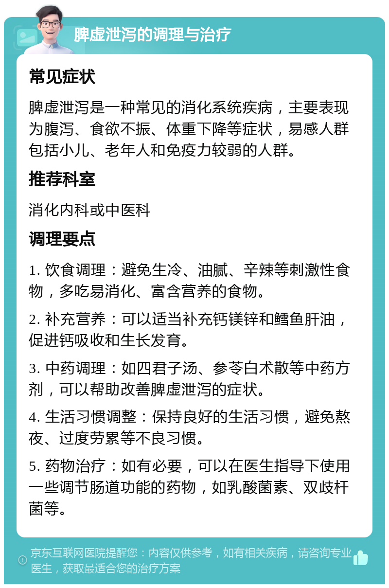 脾虚泄泻的调理与治疗 常见症状 脾虚泄泻是一种常见的消化系统疾病，主要表现为腹泻、食欲不振、体重下降等症状，易感人群包括小儿、老年人和免疫力较弱的人群。 推荐科室 消化内科或中医科 调理要点 1. 饮食调理：避免生冷、油腻、辛辣等刺激性食物，多吃易消化、富含营养的食物。 2. 补充营养：可以适当补充钙镁锌和鳕鱼肝油，促进钙吸收和生长发育。 3. 中药调理：如四君子汤、参苓白术散等中药方剂，可以帮助改善脾虚泄泻的症状。 4. 生活习惯调整：保持良好的生活习惯，避免熬夜、过度劳累等不良习惯。 5. 药物治疗：如有必要，可以在医生指导下使用一些调节肠道功能的药物，如乳酸菌素、双歧杆菌等。