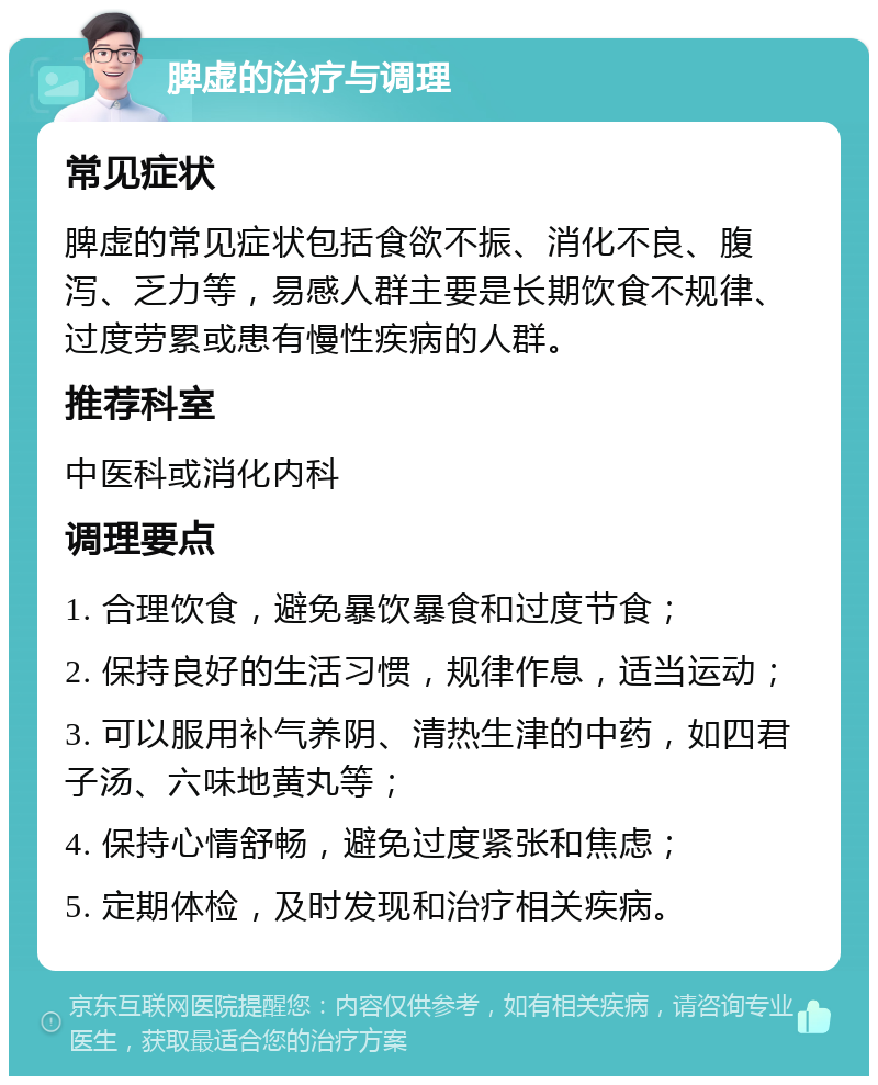 脾虚的治疗与调理 常见症状 脾虚的常见症状包括食欲不振、消化不良、腹泻、乏力等，易感人群主要是长期饮食不规律、过度劳累或患有慢性疾病的人群。 推荐科室 中医科或消化内科 调理要点 1. 合理饮食，避免暴饮暴食和过度节食； 2. 保持良好的生活习惯，规律作息，适当运动； 3. 可以服用补气养阴、清热生津的中药，如四君子汤、六味地黄丸等； 4. 保持心情舒畅，避免过度紧张和焦虑； 5. 定期体检，及时发现和治疗相关疾病。