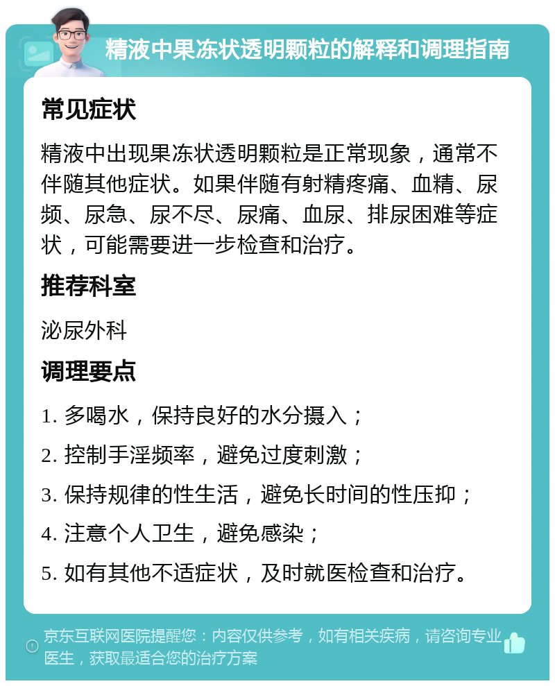 精液中果冻状透明颗粒的解释和调理指南 常见症状 精液中出现果冻状透明颗粒是正常现象，通常不伴随其他症状。如果伴随有射精疼痛、血精、尿频、尿急、尿不尽、尿痛、血尿、排尿困难等症状，可能需要进一步检查和治疗。 推荐科室 泌尿外科 调理要点 1. 多喝水，保持良好的水分摄入； 2. 控制手淫频率，避免过度刺激； 3. 保持规律的性生活，避免长时间的性压抑； 4. 注意个人卫生，避免感染； 5. 如有其他不适症状，及时就医检查和治疗。