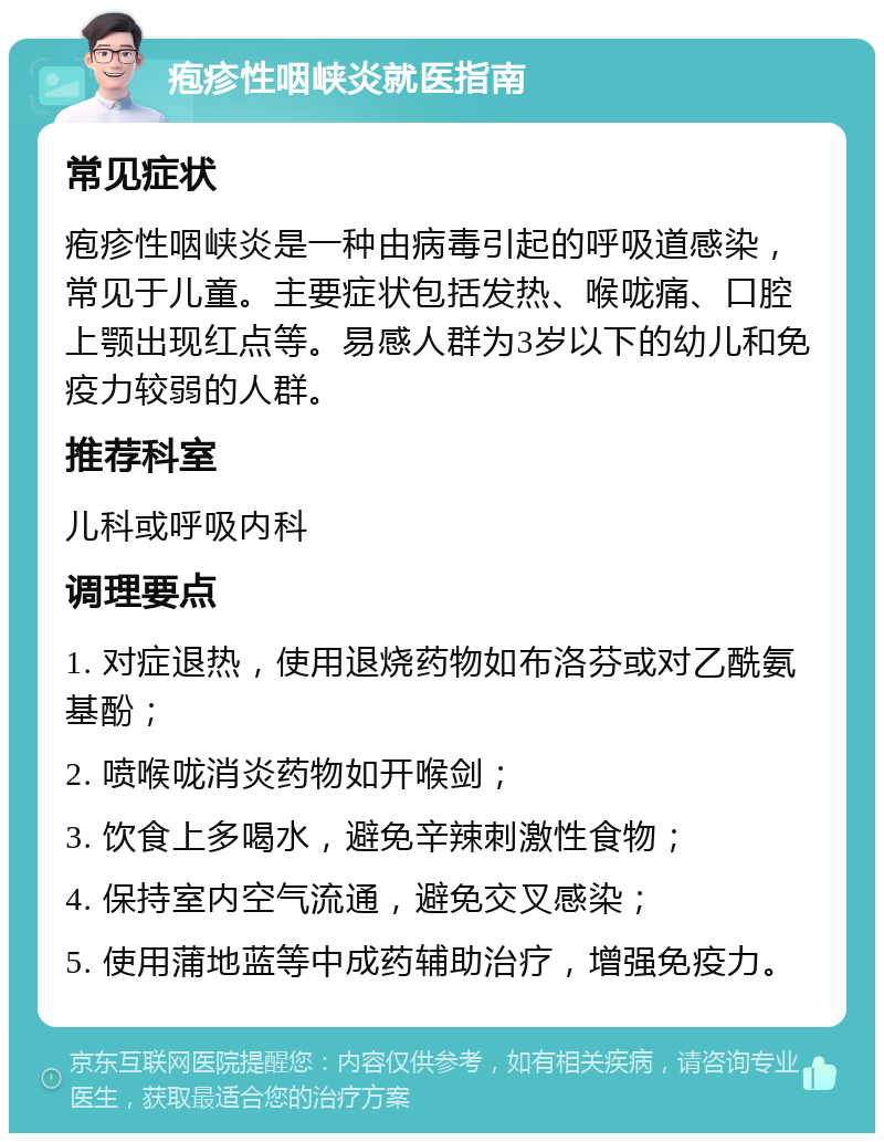 疱疹性咽峡炎就医指南 常见症状 疱疹性咽峡炎是一种由病毒引起的呼吸道感染，常见于儿童。主要症状包括发热、喉咙痛、口腔上颚出现红点等。易感人群为3岁以下的幼儿和免疫力较弱的人群。 推荐科室 儿科或呼吸内科 调理要点 1. 对症退热，使用退烧药物如布洛芬或对乙酰氨基酚； 2. 喷喉咙消炎药物如开喉剑； 3. 饮食上多喝水，避免辛辣刺激性食物； 4. 保持室内空气流通，避免交叉感染； 5. 使用蒲地蓝等中成药辅助治疗，增强免疫力。