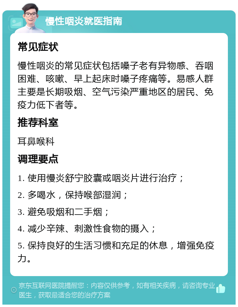 慢性咽炎就医指南 常见症状 慢性咽炎的常见症状包括嗓子老有异物感、吞咽困难、咳嗽、早上起床时嗓子疼痛等。易感人群主要是长期吸烟、空气污染严重地区的居民、免疫力低下者等。 推荐科室 耳鼻喉科 调理要点 1. 使用慢炎舒宁胶囊或咽炎片进行治疗； 2. 多喝水，保持喉部湿润； 3. 避免吸烟和二手烟； 4. 减少辛辣、刺激性食物的摄入； 5. 保持良好的生活习惯和充足的休息，增强免疫力。