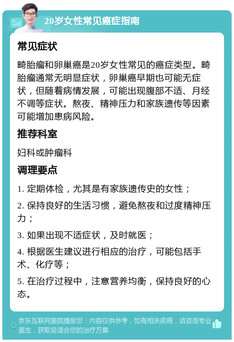 20岁女性常见癌症指南 常见症状 畸胎瘤和卵巢癌是20岁女性常见的癌症类型。畸胎瘤通常无明显症状，卵巢癌早期也可能无症状，但随着病情发展，可能出现腹部不适、月经不调等症状。熬夜、精神压力和家族遗传等因素可能增加患病风险。 推荐科室 妇科或肿瘤科 调理要点 1. 定期体检，尤其是有家族遗传史的女性； 2. 保持良好的生活习惯，避免熬夜和过度精神压力； 3. 如果出现不适症状，及时就医； 4. 根据医生建议进行相应的治疗，可能包括手术、化疗等； 5. 在治疗过程中，注意营养均衡，保持良好的心态。