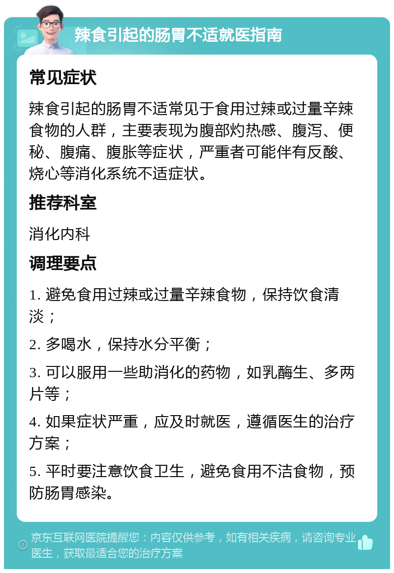 辣食引起的肠胃不适就医指南 常见症状 辣食引起的肠胃不适常见于食用过辣或过量辛辣食物的人群，主要表现为腹部灼热感、腹泻、便秘、腹痛、腹胀等症状，严重者可能伴有反酸、烧心等消化系统不适症状。 推荐科室 消化内科 调理要点 1. 避免食用过辣或过量辛辣食物，保持饮食清淡； 2. 多喝水，保持水分平衡； 3. 可以服用一些助消化的药物，如乳酶生、多两片等； 4. 如果症状严重，应及时就医，遵循医生的治疗方案； 5. 平时要注意饮食卫生，避免食用不洁食物，预防肠胃感染。