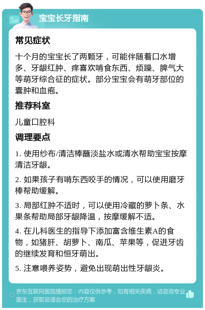 宝宝长牙指南 常见症状 十个月的宝宝长了两颗牙，可能伴随着口水增多、牙龈红肿、痒喜欢啃食东西、烦躁、脾气大等萌牙综合征的症状。部分宝宝会有萌牙部位的囊肿和血疱。 推荐科室 儿童口腔科 调理要点 1. 使用纱布/清洁棒蘸淡盐水或清水帮助宝宝按摩清洁牙龈。 2. 如果孩子有啃东西咬手的情况，可以使用磨牙棒帮助缓解。 3. 局部红肿不适时，可以使用冷藏的萝卜条、水果条帮助局部牙龈降温，按摩缓解不适。 4. 在儿科医生的指导下添加富含维生素A的食物，如猪肝、胡萝卜、南瓜、苹果等，促进牙齿的继续发育和恒牙萌出。 5. 注意喂养姿势，避免出现萌出性牙龈炎。