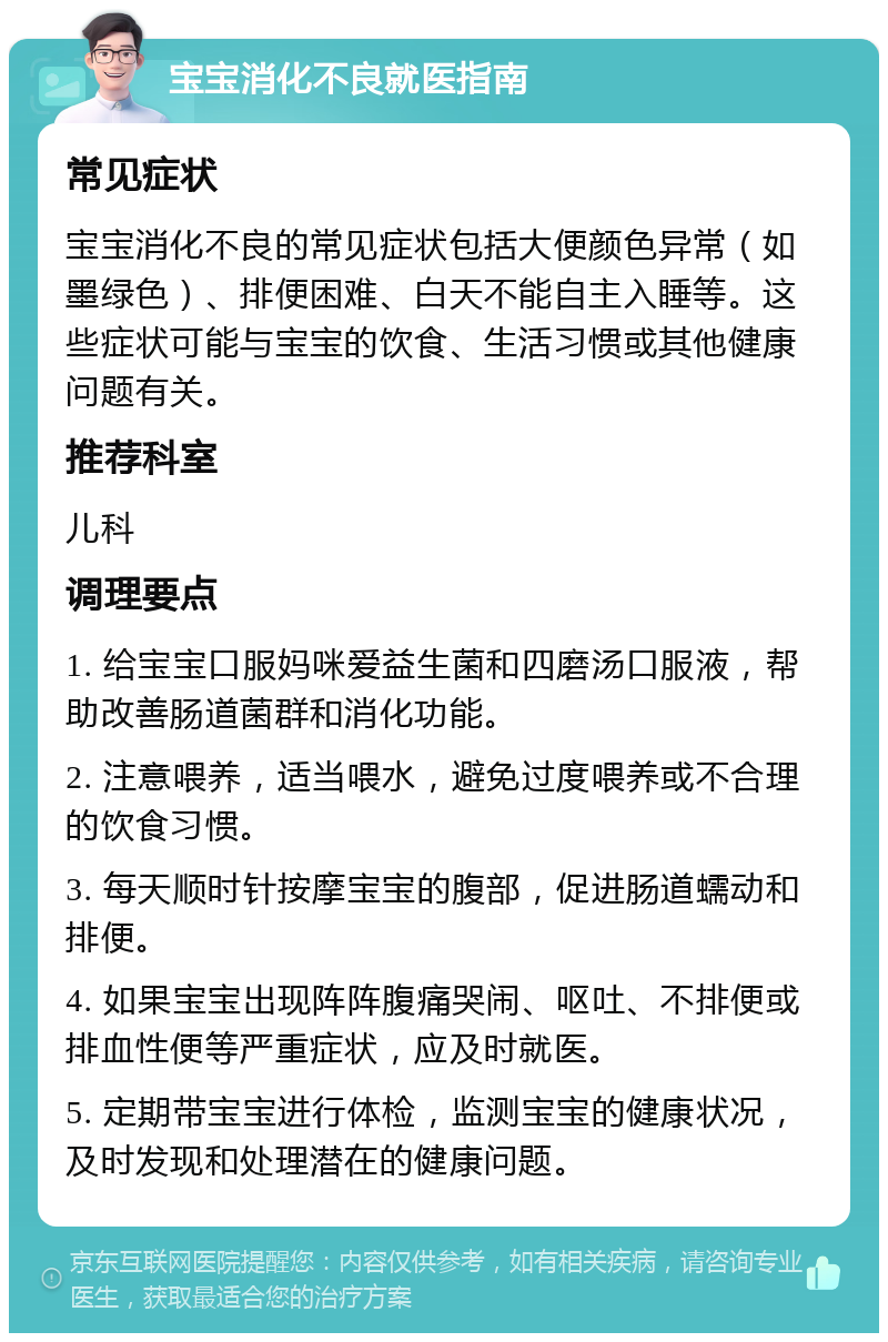 宝宝消化不良就医指南 常见症状 宝宝消化不良的常见症状包括大便颜色异常（如墨绿色）、排便困难、白天不能自主入睡等。这些症状可能与宝宝的饮食、生活习惯或其他健康问题有关。 推荐科室 儿科 调理要点 1. 给宝宝口服妈咪爱益生菌和四磨汤口服液，帮助改善肠道菌群和消化功能。 2. 注意喂养，适当喂水，避免过度喂养或不合理的饮食习惯。 3. 每天顺时针按摩宝宝的腹部，促进肠道蠕动和排便。 4. 如果宝宝出现阵阵腹痛哭闹、呕吐、不排便或排血性便等严重症状，应及时就医。 5. 定期带宝宝进行体检，监测宝宝的健康状况，及时发现和处理潜在的健康问题。