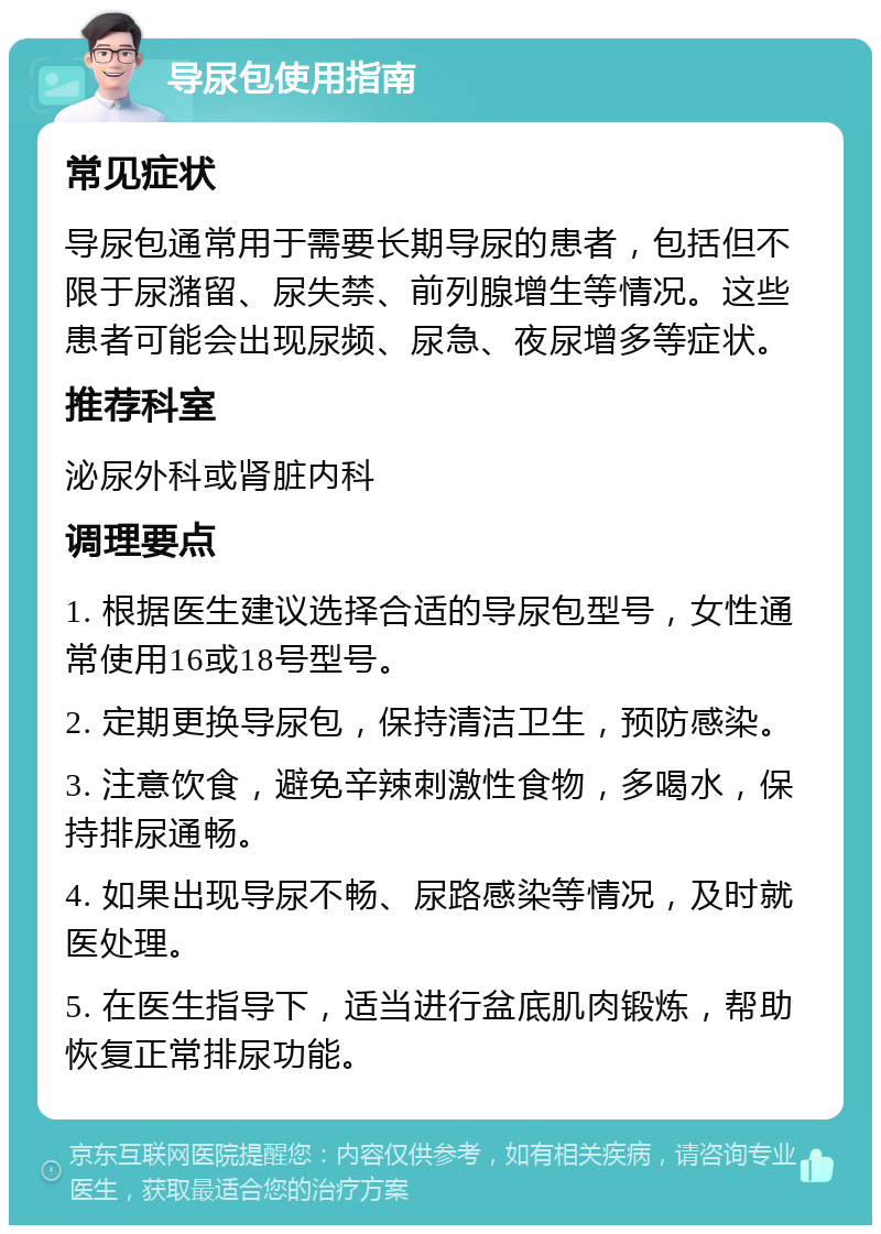 导尿包使用指南 常见症状 导尿包通常用于需要长期导尿的患者，包括但不限于尿潴留、尿失禁、前列腺增生等情况。这些患者可能会出现尿频、尿急、夜尿增多等症状。 推荐科室 泌尿外科或肾脏内科 调理要点 1. 根据医生建议选择合适的导尿包型号，女性通常使用16或18号型号。 2. 定期更换导尿包，保持清洁卫生，预防感染。 3. 注意饮食，避免辛辣刺激性食物，多喝水，保持排尿通畅。 4. 如果出现导尿不畅、尿路感染等情况，及时就医处理。 5. 在医生指导下，适当进行盆底肌肉锻炼，帮助恢复正常排尿功能。