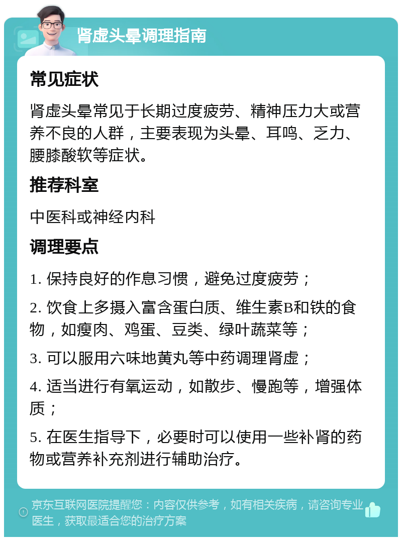 肾虚头晕调理指南 常见症状 肾虚头晕常见于长期过度疲劳、精神压力大或营养不良的人群，主要表现为头晕、耳鸣、乏力、腰膝酸软等症状。 推荐科室 中医科或神经内科 调理要点 1. 保持良好的作息习惯，避免过度疲劳； 2. 饮食上多摄入富含蛋白质、维生素B和铁的食物，如瘦肉、鸡蛋、豆类、绿叶蔬菜等； 3. 可以服用六味地黄丸等中药调理肾虚； 4. 适当进行有氧运动，如散步、慢跑等，增强体质； 5. 在医生指导下，必要时可以使用一些补肾的药物或营养补充剂进行辅助治疗。