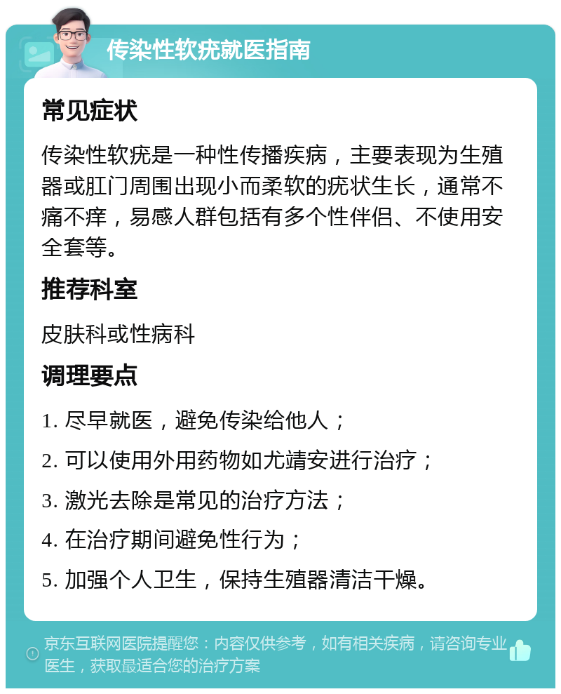 传染性软疣就医指南 常见症状 传染性软疣是一种性传播疾病，主要表现为生殖器或肛门周围出现小而柔软的疣状生长，通常不痛不痒，易感人群包括有多个性伴侣、不使用安全套等。 推荐科室 皮肤科或性病科 调理要点 1. 尽早就医，避免传染给他人； 2. 可以使用外用药物如尤靖安进行治疗； 3. 激光去除是常见的治疗方法； 4. 在治疗期间避免性行为； 5. 加强个人卫生，保持生殖器清洁干燥。