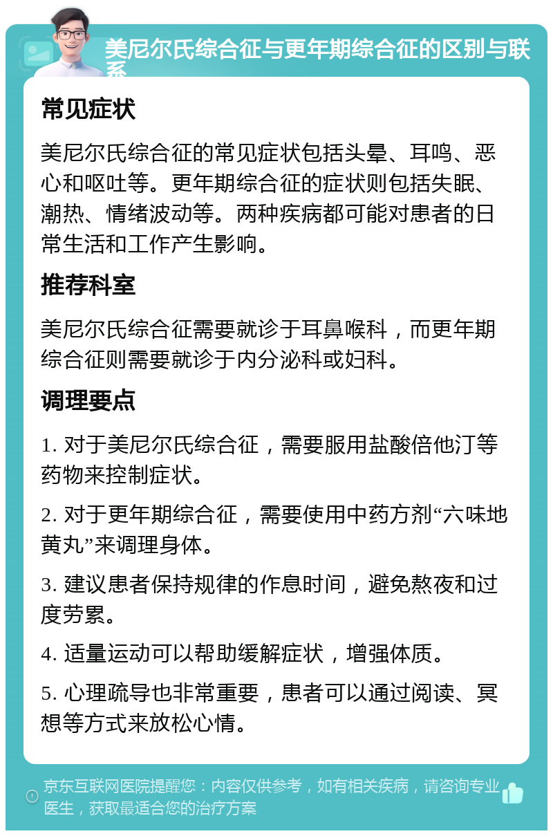 美尼尔氏综合征与更年期综合征的区别与联系 常见症状 美尼尔氏综合征的常见症状包括头晕、耳鸣、恶心和呕吐等。更年期综合征的症状则包括失眠、潮热、情绪波动等。两种疾病都可能对患者的日常生活和工作产生影响。 推荐科室 美尼尔氏综合征需要就诊于耳鼻喉科，而更年期综合征则需要就诊于内分泌科或妇科。 调理要点 1. 对于美尼尔氏综合征，需要服用盐酸倍他汀等药物来控制症状。 2. 对于更年期综合征，需要使用中药方剂“六味地黄丸”来调理身体。 3. 建议患者保持规律的作息时间，避免熬夜和过度劳累。 4. 适量运动可以帮助缓解症状，增强体质。 5. 心理疏导也非常重要，患者可以通过阅读、冥想等方式来放松心情。